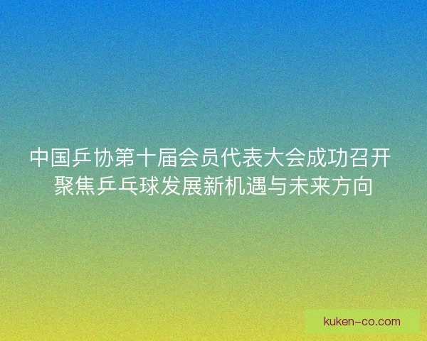 中国乒协第十届会员代表大会成功召开 聚焦乒乓球发展新机遇与未来方向