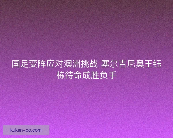国足变阵应对澳洲挑战 塞尔吉尼奥王钰栋待命成胜负手