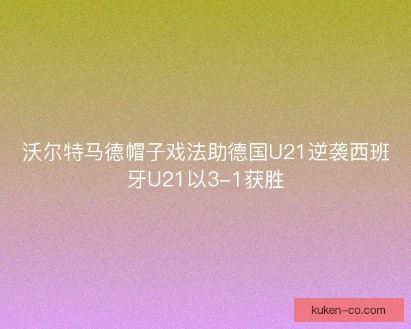 沃尔特马德帽子戏法助德国U21逆袭西班牙U21以3-1获胜