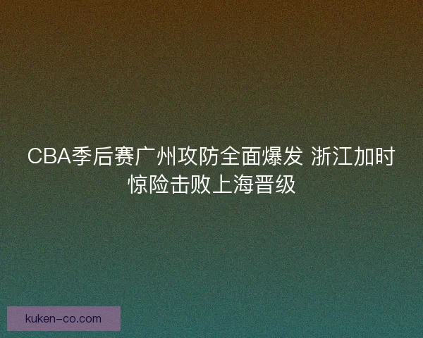 CBA季后赛广州攻防全面爆发 浙江加时惊险击败上海晋级