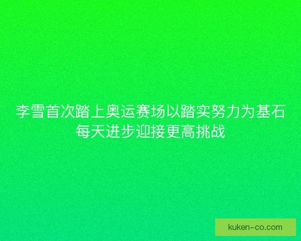 李雪首次踏上奥运赛场以踏实努力为基石每天进步迎接更高挑战
