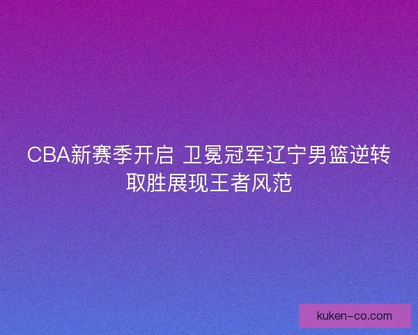 CBA新赛季开启 卫冕冠军辽宁男篮逆转取胜展现王者风范