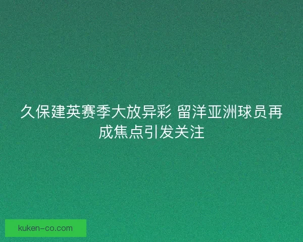 久保建英赛季大放异彩 留洋亚洲球员再成焦点引发关注