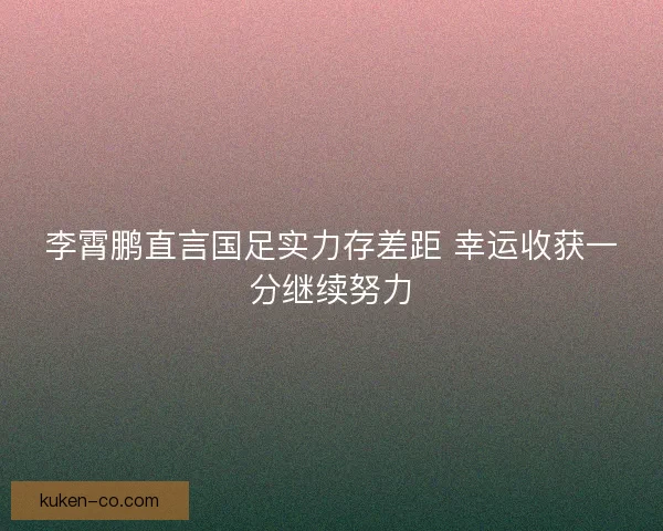 李霄鹏直言国足实力存差距 幸运收获一分继续努力