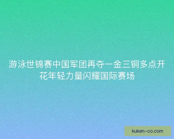 游泳世锦赛中国军团再夺一金三铜多点开花年轻力量闪耀国际赛场